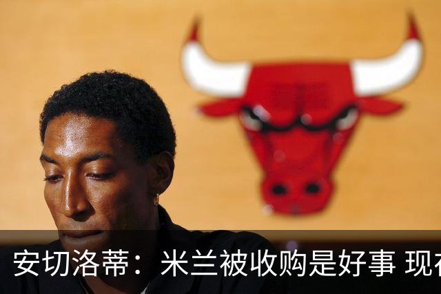 安切洛蒂：米兰被收购是好事 现在不谈回米兰可能